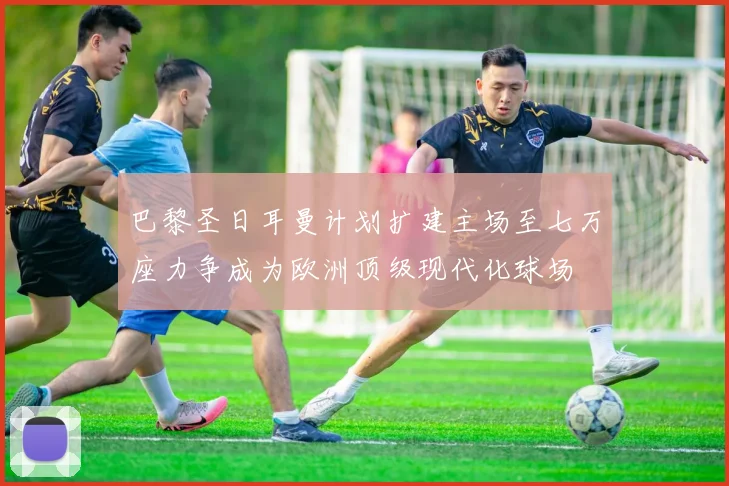 巴黎圣日耳曼计划扩建主场至七万座力争成为欧洲顶级现代化球场