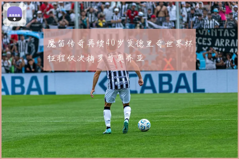 魔笛传奇再续40岁莫德里奇世界杯征程仅次梅罗与奥乔亚