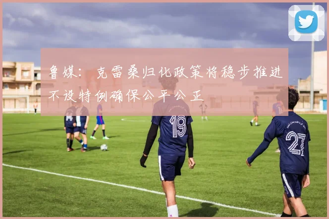 鲁媒：克雷桑归化政策将稳步推进不设特例确保公平公正