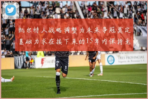 凯尔特人战略调整为未来争冠奠定基础力求在接下来的15年内保持竞争优势
