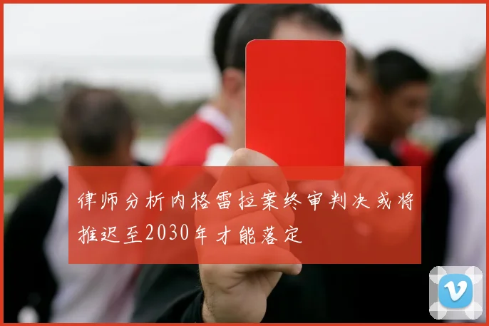 律师分析内格雷拉案终审判决或将推迟至2030年才能落定