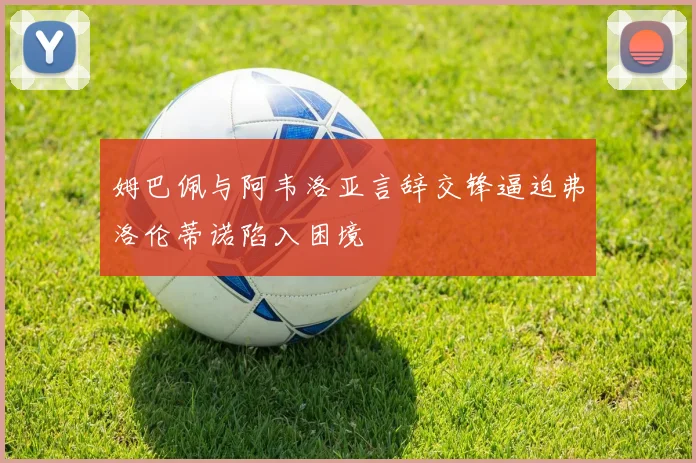 姆巴佩与阿韦洛亚言辞交锋逼迫弗洛伦蒂诺陷入困境