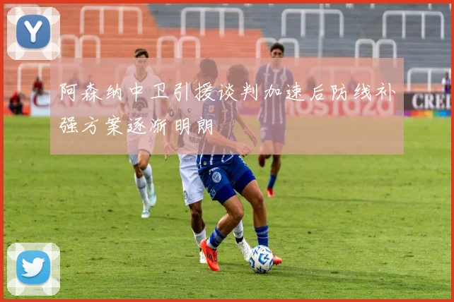 阿森纳中卫引援谈判加速后防线补强方案逐渐明朗