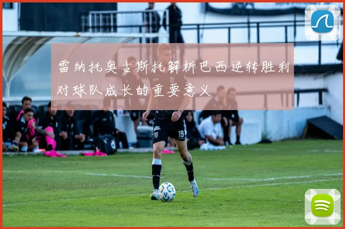 雷纳托奥古斯托解析巴西逆转胜利对球队成长的重要意义