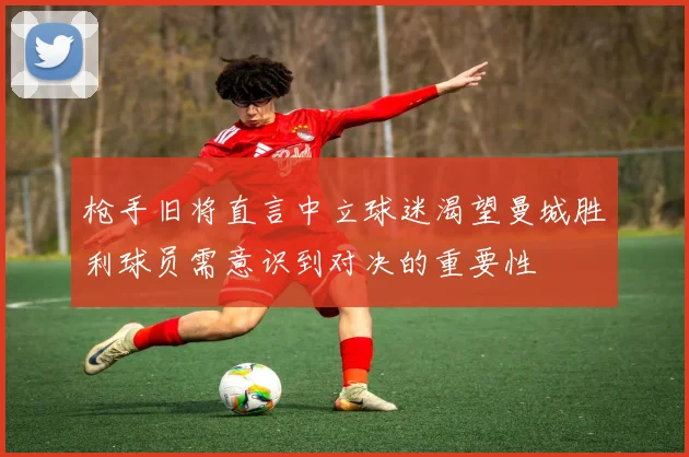 枪手旧将直言中立球迷渴望曼城胜利球员需意识到对决的重要性