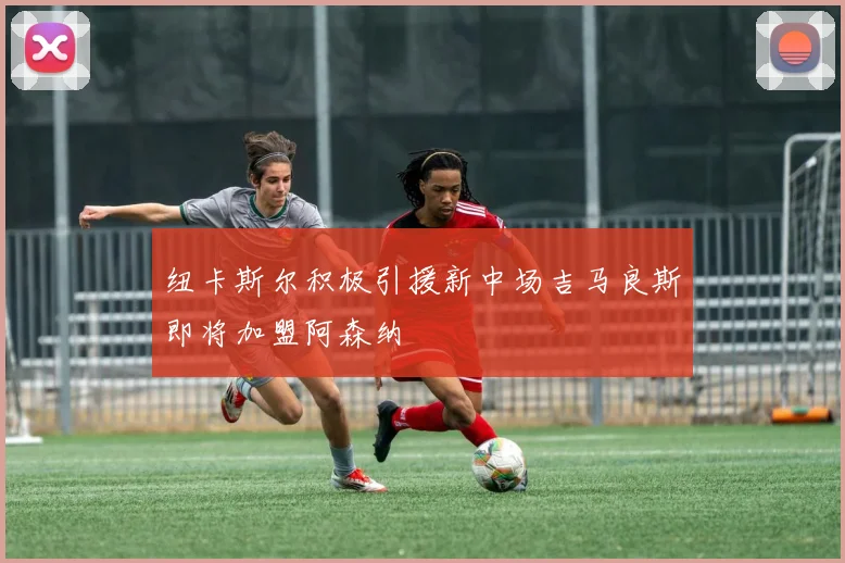 纽卡斯尔积极引援新中场吉马良斯即将加盟阿森纳