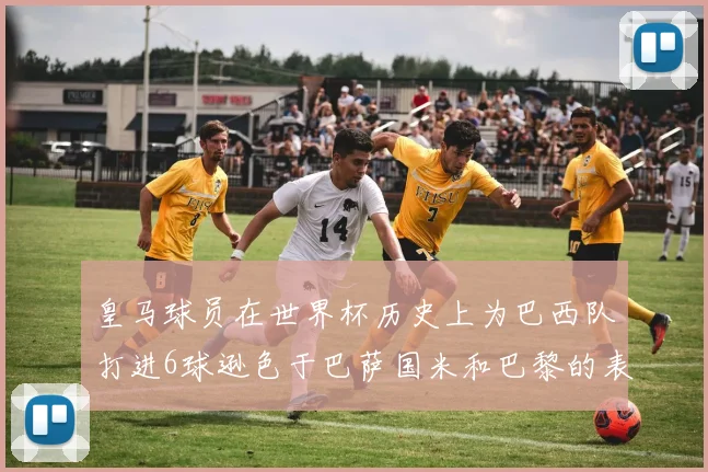 皇马球员在世界杯历史上为巴西队打进6球逊色于巴萨国米和巴黎的表现