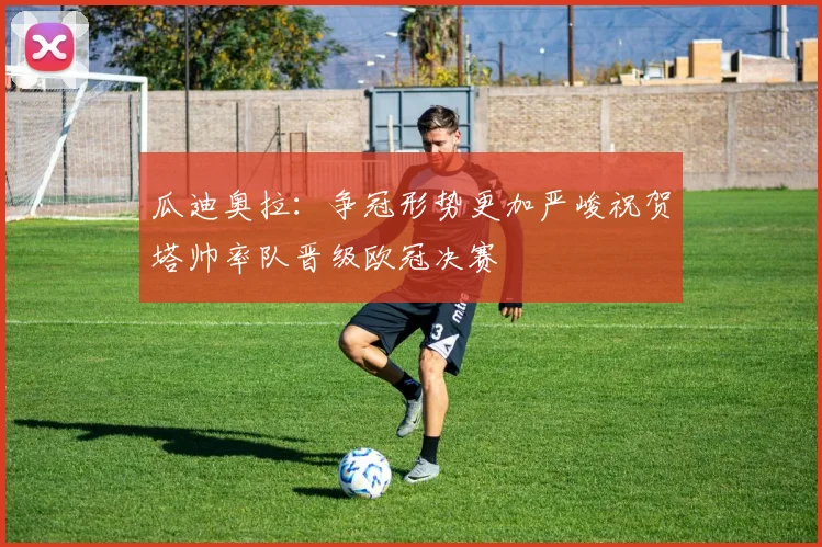 瓜迪奥拉：争冠形势更加严峻祝贺塔帅率队晋级欧冠决赛