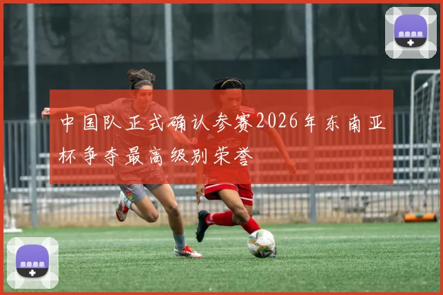 中国队正式确认参赛2026年东南亚杯争夺最高级别荣誉