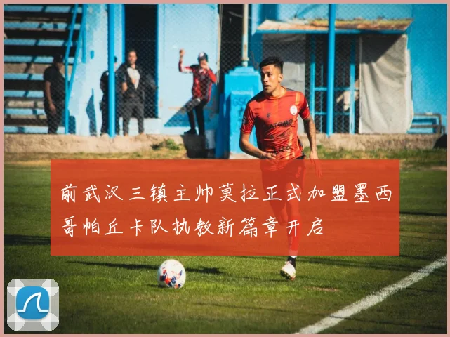 前武汉三镇主帅莫拉正式加盟墨西哥帕丘卡队执教新篇章开启