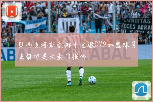 贝西克塔斯豪掷千金邀DV9加盟球员正静待更大豪门报价