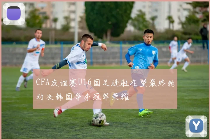 CFA友谊赛U16国足连胜在望最终轮对决韩国争夺冠军荣耀