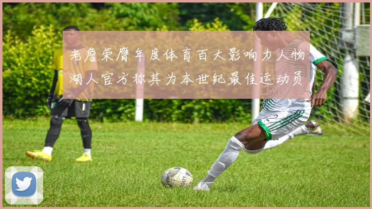 老詹荣膺年度体育百大影响力人物湖人官方称其为本世纪最佳运动员
