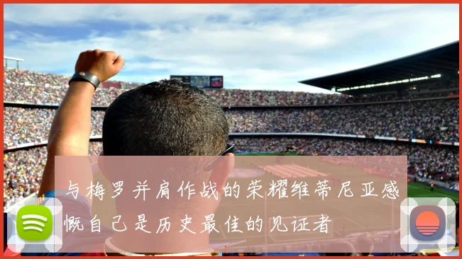 与梅罗并肩作战的荣耀维蒂尼亚感慨自己是历史最佳的见证者