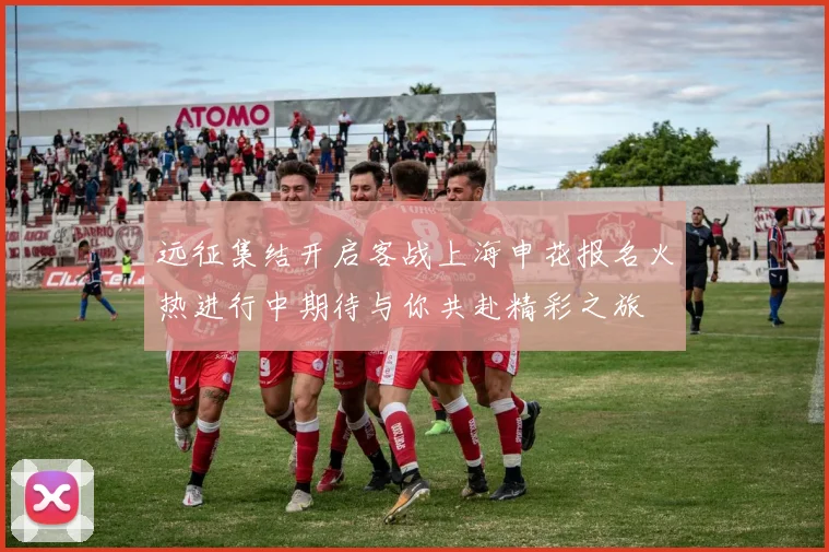 远征集结开启客战上海申花报名火热进行中期待与你共赴精彩之旅