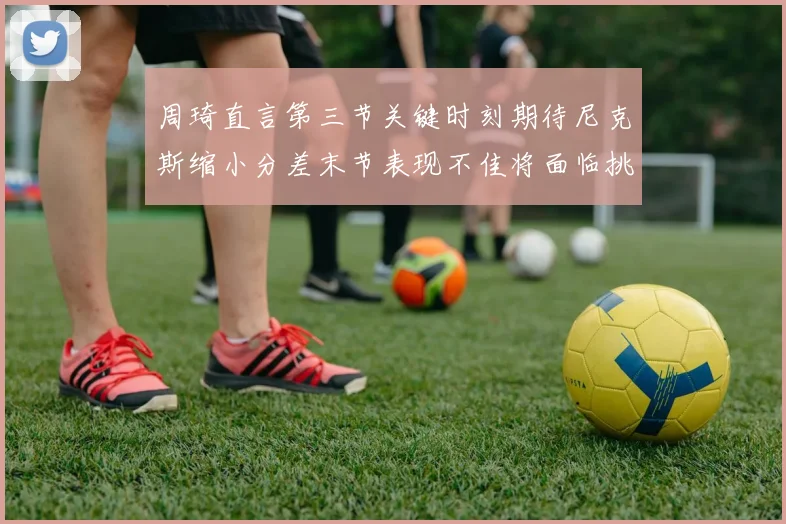 周琦直言第三节关键时刻期待尼克斯缩小分差末节表现不佳将面临挑战