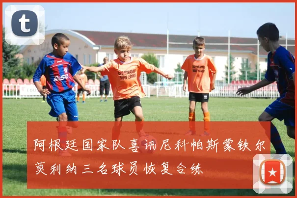 阿根廷国家队喜讯尼科帕斯蒙铁尔莫利纳三名球员恢复合练