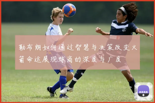 勒布朗如何通过智慧与决策改变火箭命运展现球商的深度与广度