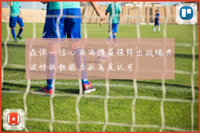 森保一信心满满携最强阵出战瑞典波特执教能力获高度认可