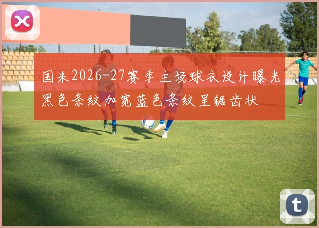 国米2026-27赛季主场球衣设计曝光黑色条纹加宽蓝色条纹呈锯齿状
