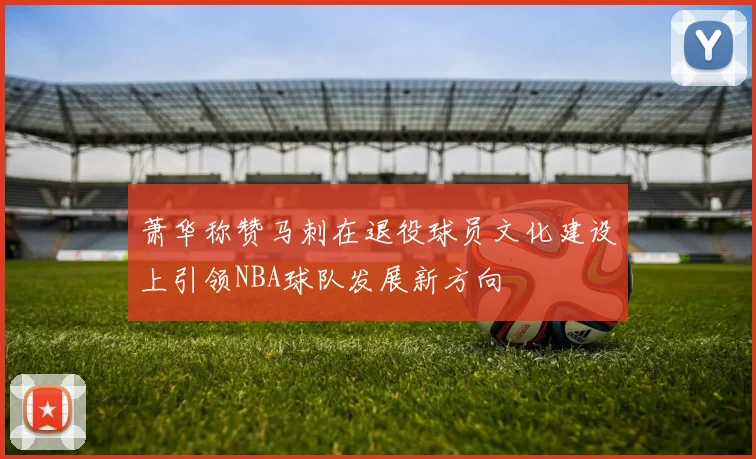 萧华称赞马刺在退役球员文化建设上引领NBA球队发展新方向