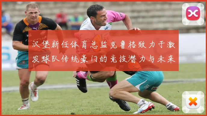 汉堡新任体育总监克鲁格致力于激发球队传统豪门的竞技潜力与未来发展